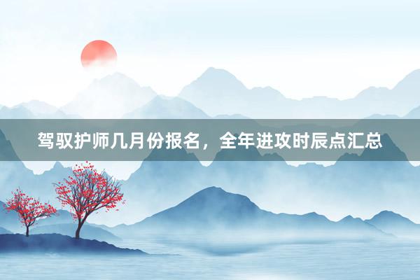 驾驭护师几月份报名，全年进攻时辰点汇总