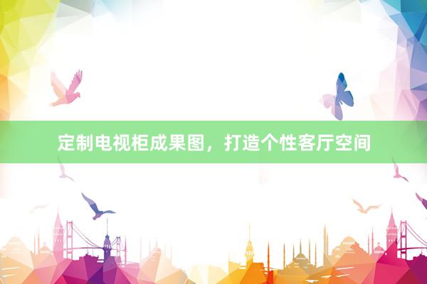定制电视柜成果图，打造个性客厅空间
