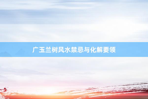 广玉兰树风水禁忌与化解要领